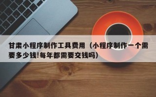 格尔木甘肃小程序制作工具费用（小程序制作一个需要多少钱!每年都需要交钱吗）