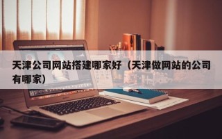 格尔木天津公司网站搭建哪家好（天津做网站的公司有哪家）