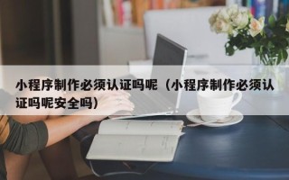 格尔木小程序制作必须认证吗呢（小程序制作必须认证吗呢安全吗）
