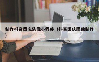 格尔木制作抖音国庆头像小程序（抖音国庆图像制作）