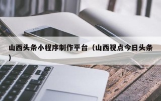 格尔木山西头条小程序制作平台（山西视点今日头条）